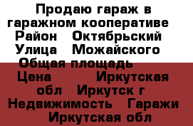 Продаю гараж в гаражном кооперативе › Район ­ Октябрьский › Улица ­ Можайского › Общая площадь ­ 18 › Цена ­ 350 - Иркутская обл., Иркутск г. Недвижимость » Гаражи   . Иркутская обл.